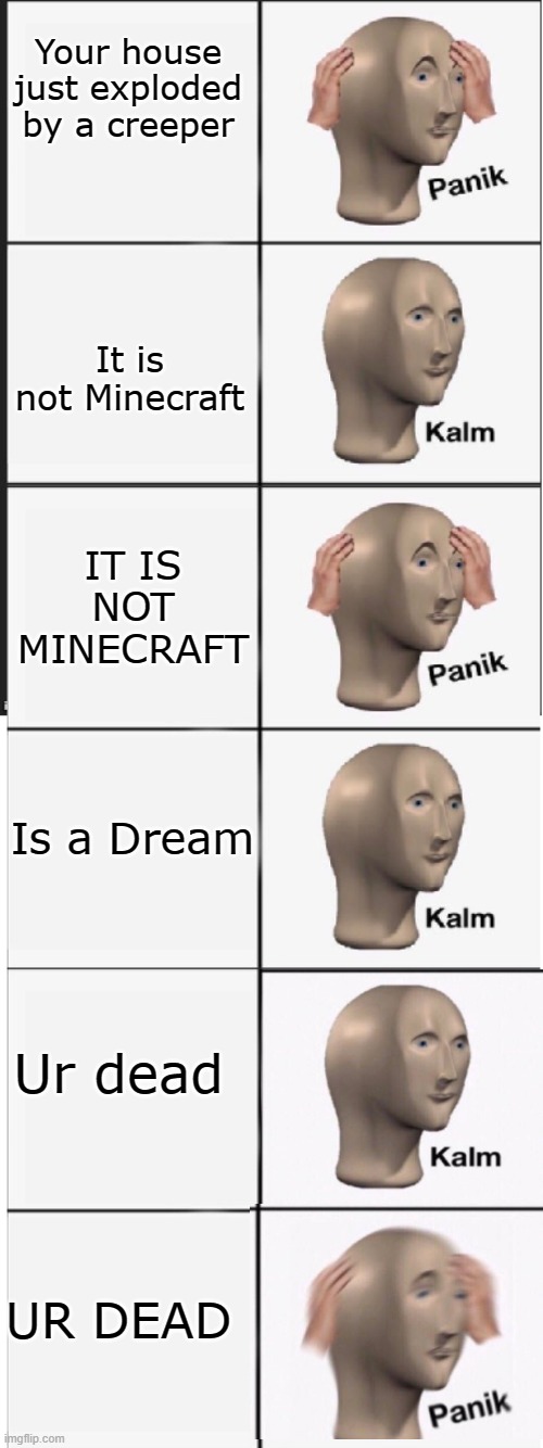 Panik Kalm Panik Kalm Panik Kalm | Your house just exploded by a creeper; It is not Minecraft; IT IS NOT MINECRAFT; Is a Dream; Ur dead; UR DEAD | image tagged in panik kalm panik kalm panik kalm | made w/ Imgflip meme maker