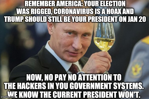 Putin Cheers | REMEMBER AMERICA: YOUR ELECTION WAS RIGGED, CORONAVIRUS IS A HOAX AND TRUMP SHOULD STILL BE YOUR PRESIDENT ON JAN 20; NOW, NO PAY NO ATTENTION TO THE HACKERS IN YOU GOVERNMENT SYSTEMS. WE KNOW THE CURRENT PRESIDENT WON'T. | image tagged in putin cheers | made w/ Imgflip meme maker