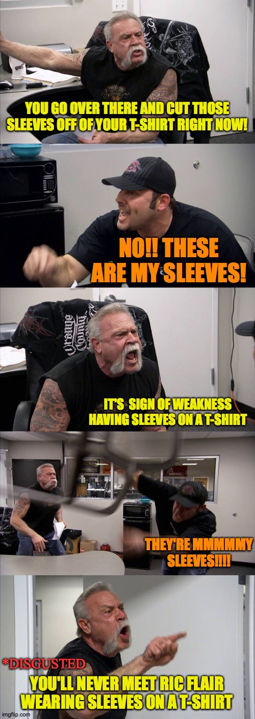 Mans wear | YOU GO OVER THERE AND CUT THOSE SLEEVES OFF OF YOUR T-SHIRT RIGHT NOW! NO!! THESE ARE MY SLEEVES! IT'S  SIGN OF WEAKNESS HAVING SLEEVES ON A T-SHIRT; THEY'RE MMMMMY SLEEVES!!!! *DISGUSTED; YOU'LL NEVER MEET RIC FLAIR WEARING SLEEVES ON A T-SHIRT | image tagged in dad,sleeveless shirt,family,love,motorcycle,2020 | made w/ Imgflip meme maker