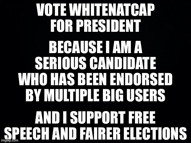We must secure the existence of free speech and a future for IMGFLIP_PRESIDENTS | VOTE WHITENATCAP FOR PRESIDENT; BECAUSE I AM A SERIOUS CANDIDATE WHO HAS BEEN ENDORSED BY MULTIPLE BIG USERS; AND I SUPPORT FREE SPEECH AND FAIRER ELECTIONS | image tagged in memes,politics | made w/ Imgflip meme maker