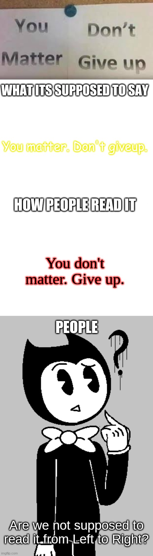 Whats It's Supposed To Say | WHAT ITS SUPPOSED TO SAY; You matter. Don't giveup. HOW PEOPLE READ IT; You don't matter. Give up. PEOPLE; Are we not supposed to read it from Left to Right? | image tagged in bendy and the ink machine,bendy,what it's supposed to say | made w/ Imgflip meme maker