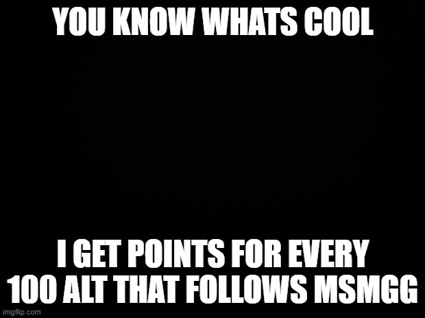 Black background | YOU KNOW WHATS COOL I GET POINTS FOR EVERY 100 ALT THAT FOLLOWS MSMGG | image tagged in black background | made w/ Imgflip meme maker