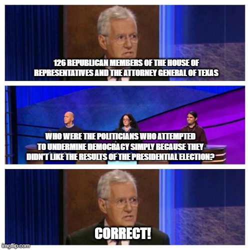 Jeopardy | 126 REPUBLICAN MEMBERS OF THE HOUSE OF REPRESENTATIVES AND THE ATTORNEY GENERAL OF TEXAS; WHO WERE THE POLITICIANS WHO ATTEMPTED TO UNDERMINE DEMOCRACY SIMPLY BECAUSE THEY DIDN'T LIKE THE RESULTS OF THE PRESIDENTIAL ELECTION? CORRECT! | image tagged in jeopardy | made w/ Imgflip meme maker