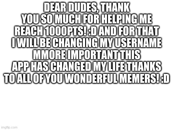 Thank you people! :D | DEAR DUDES, THANK YOU SO MUCH FOR HELPING ME REACH 1000PTS! :D AND FOR THAT I WILL BE CHANGING MY USERNAME MMORE IMPORTANT THIS APP HAS CHANGED MY LIFE THANKS TO ALL OF YOU WONDERFUL MEMERS! :D | image tagged in blank white template | made w/ Imgflip meme maker