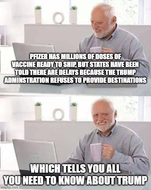 Hide the Pain Harold Meme | PFIZER HAS MILLIONS OF DOSES OF VACCINE READY TO SHIP, BUT STATES HAVE BEEN TOLD THERE ARE DELAYS BECAUSE THE TRUMP ADMINSTRATION REFUSES TO PROVIDE DESTINATIONS; WHICH TELLS YOU ALL YOU NEED TO KNOW ABOUT TRUMP | image tagged in memes,hide the pain harold | made w/ Imgflip meme maker