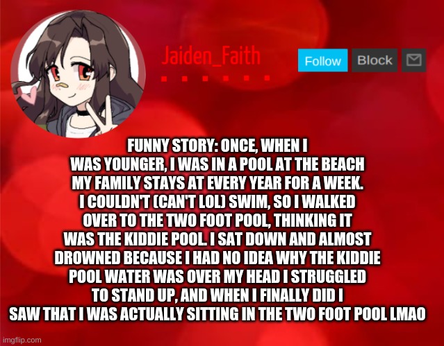 I still laugh about this incident to this day (I'm laughing so hard rn that I'm C R Y I N G ) | FUNNY STORY: ONCE, WHEN I WAS YOUNGER, I WAS IN A POOL AT THE BEACH MY FAMILY STAYS AT EVERY YEAR FOR A WEEK. I COULDN'T (CAN'T LOL) SWIM, SO I WALKED OVER TO THE TWO FOOT POOL, THINKING IT WAS THE KIDDIE POOL. I SAT DOWN AND ALMOST DROWNED BECAUSE I HAD NO IDEA WHY THE KIDDIE POOL WATER WAS OVER MY HEAD I STRUGGLED TO STAND UP, AND WHEN I FINALLY DID I SAW THAT I WAS ACTUALLY SITTING IN THE TWO FOOT POOL LMAO | made w/ Imgflip meme maker