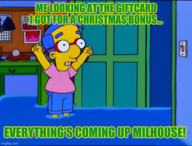Gift card time! | ME LOOKING AT THE GIFTCARD I GOT FOR A CHRISTMAS BONUS... EVERYTHING'S COMING UP MILHOUSE! | image tagged in everything's coming up milhouse,christmas gifts,gift card,simpsons | made w/ Imgflip meme maker