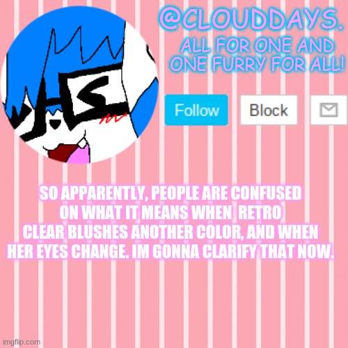 -w- | SO APPARENTLY, PEOPLE ARE CONFUSED ON WHAT IT MEANS WHEN  RETRO CLEAR BLUSHES ANOTHER COLOR, AND WHEN HER EYES CHANGE. IM GONNA CLARIFY THAT NOW. | image tagged in clouddays furrish announcement temp | made w/ Imgflip meme maker