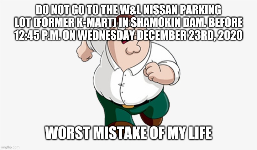 DO NOT GO TO THE W&L NISSAN PARKING LOT (FORMER K-MART) IN SHAMOKIN DAM. BEFORE 12:45 P.M. ON WEDNESDAY DECEMBER 23RD, 2020; WORST MISTAKE OF MY LIFE | made w/ Imgflip meme maker