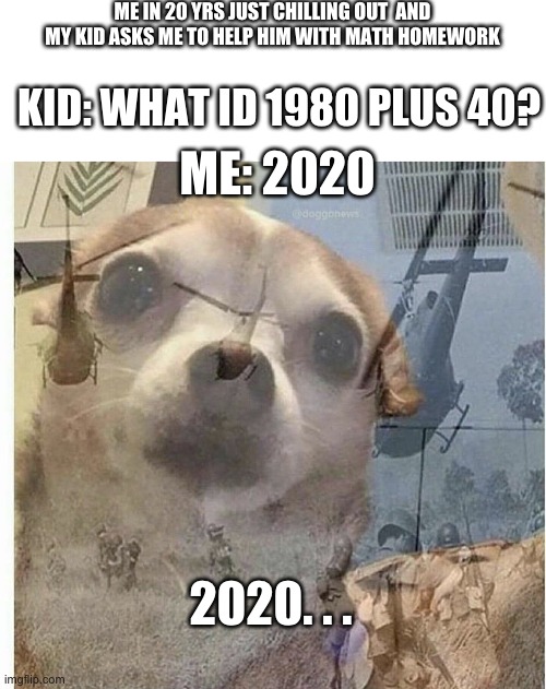 2020 | ME IN 20 YRS JUST CHILLING OUT  AND MY KID ASKS ME TO HELP HIM WITH MATH HOMEWORK; KID: WHAT ID 1980 PLUS 40? ME: 2020; 2020. . . | image tagged in blank white template,ptsd chihuahua,fun | made w/ Imgflip meme maker