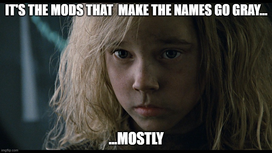 Moderators make the names go gray | IT'S THE MODS THAT  MAKE THE NAMES GO GRAY... ...MOSTLY | image tagged in mostly newt aliens,mostly,moderators,newt,beware the mods,mods | made w/ Imgflip meme maker
