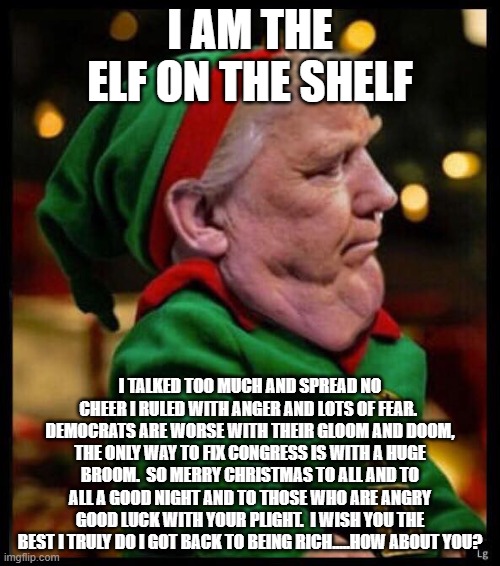 President Elf on a Shelf | I AM THE ELF ON THE SHELF; I TALKED TOO MUCH AND SPREAD NO CHEER I RULED WITH ANGER AND LOTS OF FEAR.  DEMOCRATS ARE WORSE WITH THEIR GLOOM AND DOOM, THE ONLY WAY TO FIX CONGRESS IS WITH A HUGE BROOM.  SO MERRY CHRISTMAS TO ALL AND TO ALL A GOOD NIGHT AND TO THOSE WHO ARE ANGRY GOOD LUCK WITH YOUR PLIGHT.  I WISH YOU THE BEST I TRULY DO I GOT BACK TO BEING RICH.....HOW ABOUT YOU? | image tagged in trump xmas elf | made w/ Imgflip meme maker