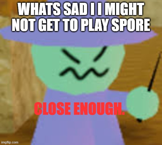 Close Enough | WHATS SAD I I MIGHT NOT GET TO PLAY SPORE | image tagged in close enough | made w/ Imgflip meme maker