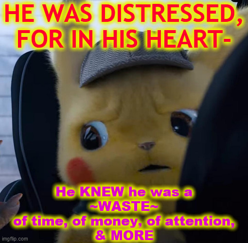 Unsettled detective pikachu | HE WAS DISTRESSED,
FOR IN HIS HEART- He KNEW he was a
~WASTE~
of time, of money, of attention,
& MORE | image tagged in unsettled detective pikachu | made w/ Imgflip meme maker