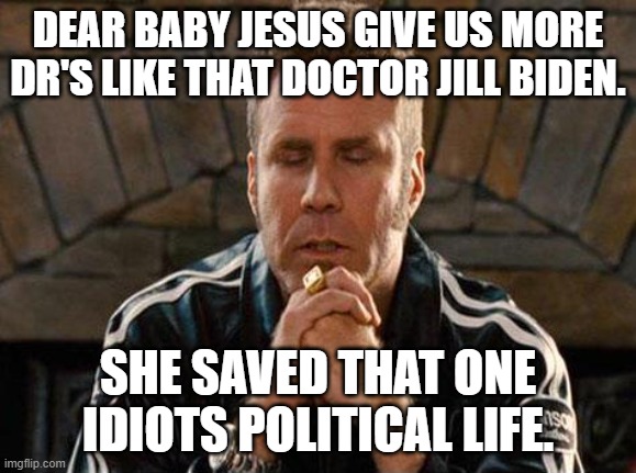 Ricky Bobby Praying | DEAR BABY JESUS GIVE US MORE DR'S LIKE THAT DOCTOR JILL BIDEN. SHE SAVED THAT ONE IDIOTS POLITICAL LIFE. | image tagged in ricky bobby praying | made w/ Imgflip meme maker