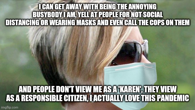 Karen enjoys the pandemic | I CAN GET AWAY WITH BEING THE ANNOYING BUSYBODY I AM, YELL AT PEOPLE FOR NOT SOCIAL DISTANCING OR WEARING MASKS AND EVEN CALL THE COPS ON THEM; AND PEOPLE DON'T VIEW ME AS A 'KAREN', THEY VIEW AS A RESPONSIBLE CITIZEN, I ACTUALLY LOVE THIS PANDEMIC | image tagged in karen,covid-19,masks,social distancing,hysteria | made w/ Imgflip meme maker