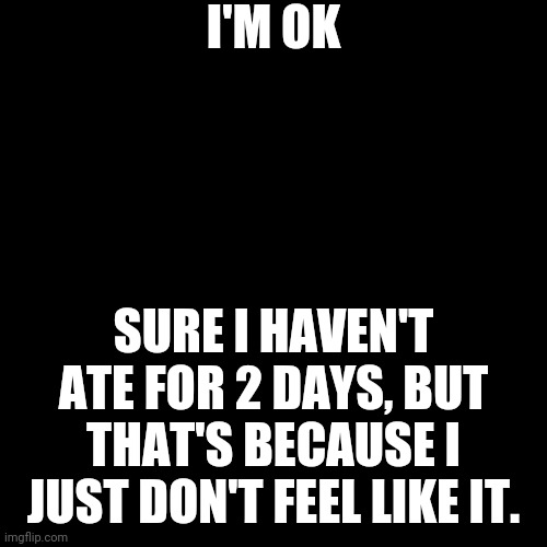 It's Fine | I'M OK; SURE I HAVEN'T ATE FOR 2 DAYS, BUT THAT'S BECAUSE I JUST DON'T FEEL LIKE IT. | image tagged in black blank | made w/ Imgflip meme maker