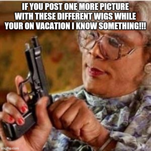 Madea With a Gun | IF YOU POST ONE MORE PICTURE WITH THESE DIFFERENT WIGS WHILE YOUR ON VACATION I KNOW SOMETHING!!! | image tagged in madea with a gun | made w/ Imgflip meme maker