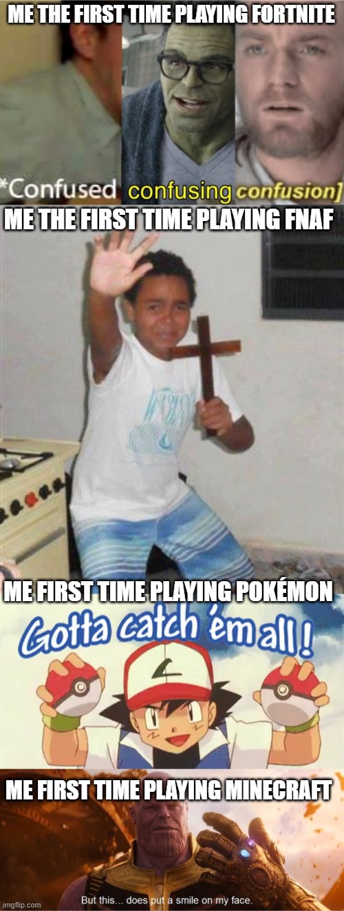 Games be like |  ME THE FIRST TIME PLAYING FORTNITE; ME THE FIRST TIME PLAYING FNAF; ME FIRST TIME PLAYING POKÉMON; ME FIRST TIME PLAYING MINECRAFT | image tagged in confused confusing confusion,pokemon,fortnite,minecraft,fnaf | made w/ Imgflip meme maker