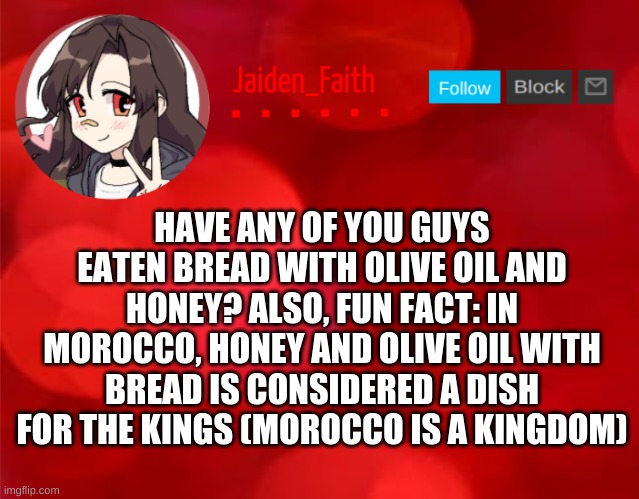 Jaiden Announcment | HAVE ANY OF YOU GUYS EATEN BREAD WITH OLIVE OIL AND HONEY? ALSO, FUN FACT: IN MOROCCO, HONEY AND OLIVE OIL WITH BREAD IS CONSIDERED A DISH FOR THE KINGS (MOROCCO IS A KINGDOM) | image tagged in jaiden announcment | made w/ Imgflip meme maker