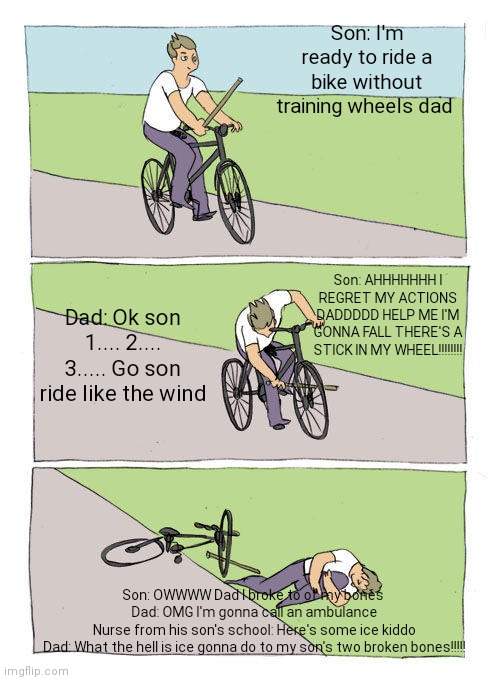 How every school nurse was back in school | Son: I'm ready to ride a bike without training wheels dad; Son: AHHHHHHH I REGRET MY ACTIONS DADDDDD HELP ME I'M GONNA FALL THERE'S A STICK IN MY WHEEL!!!!!!!! Dad: Ok son 1.... 2.... 3..... Go son ride like the wind; Son: OWWWW Dad I broke to of my bones 
Dad: OMG I'm gonna call an ambulance
Nurse from his son's school: Here's some ice kiddo
Dad: What the hell is ice gonna do to my son's two broken bones!!!!! | image tagged in memes,bike fall,ice,funny | made w/ Imgflip meme maker
