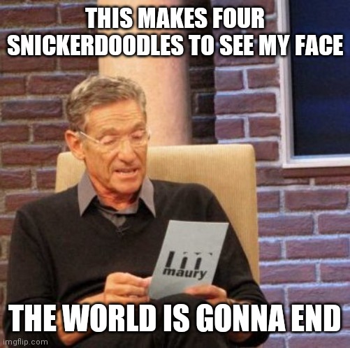 Maury Lie Detector Meme | THIS MAKES FOUR SNICKERDOODLES TO SEE MY FACE; THE WORLD IS GONNA END | image tagged in memes,maury lie detector | made w/ Imgflip meme maker