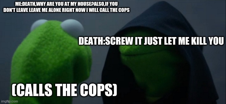 Evil Kermit | ME:DEATH,WHY ARE YOU AT MY HOUSE?ALSO,IF YOU DON'T LEAVE LEAVE ME ALONE RIGHT NOW I WILL CALL THE COPS; DEATH:SCREW IT JUST LET ME KILL YOU; (CALLS THE COPS) | image tagged in memes,evil kermit | made w/ Imgflip meme maker