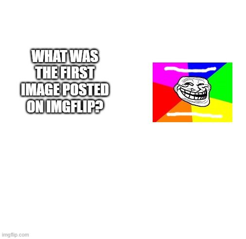 question 2 | WHAT WAS THE FIRST IMAGE POSTED ON IMGFLIP? | image tagged in blank white template | made w/ Imgflip meme maker