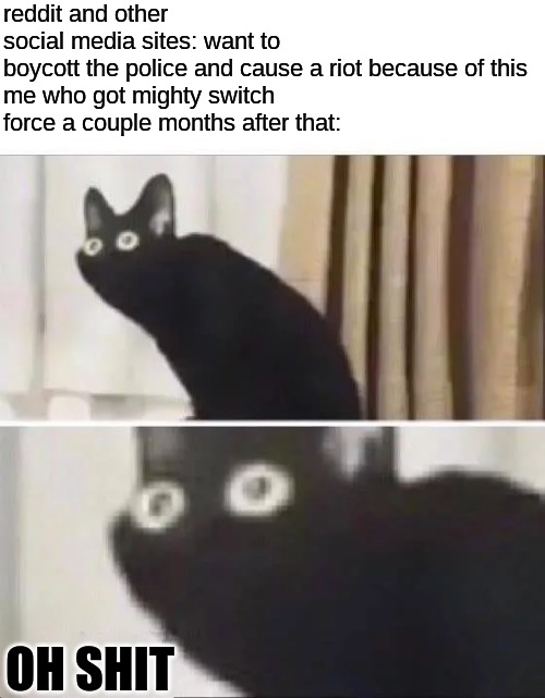 well... that's akward | reddit and other social media sites: want to boycott the police and cause a riot because of this

me who got mighty switch force a couple months after that:; OH SHIT | image tagged in oh no black cat | made w/ Imgflip meme maker