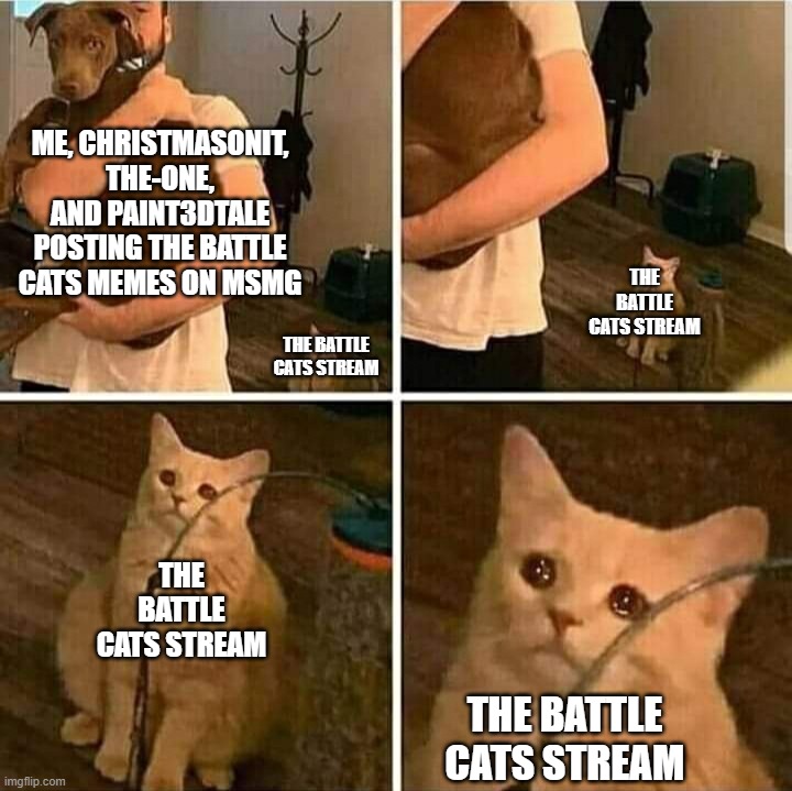Rest In Pieces Battle_Cats stream | ME, CHRISTMASONIT, THE-ONE, AND PAINT3DTALE POSTING THE BATTLE CATS MEMES ON MSMG; THE BATTLE CATS STREAM; THE BATTLE CATS STREAM; THE BATTLE CATS STREAM; THE BATTLE CATS STREAM | image tagged in sad cat holding dog | made w/ Imgflip meme maker