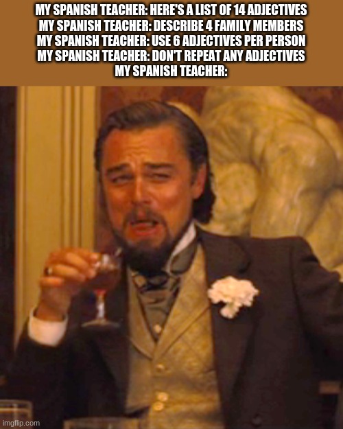 Laughing Leo Meme | MY SPANISH TEACHER: HERE'S A LIST OF 14 ADJECTIVES
MY SPANISH TEACHER: DESCRIBE 4 FAMILY MEMBERS
MY SPANISH TEACHER: USE 6 ADJECTIVES PER PERSON
MY SPANISH TEACHER: DON'T REPEAT ANY ADJECTIVES
MY SPANISH TEACHER: | image tagged in memes,laughing leo | made w/ Imgflip meme maker