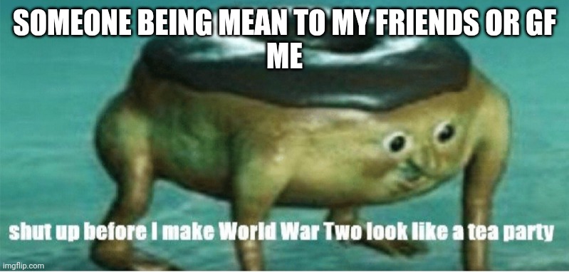 Shut up before I make world war two look like a tea party | SOMEONE BEING MEAN TO MY FRIENDS OR GF
ME | image tagged in shut up before i make world war two look like a tea party | made w/ Imgflip meme maker