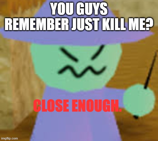 Close Enough | YOU GUYS REMEMBER JUST KILL ME? | image tagged in close enough | made w/ Imgflip meme maker