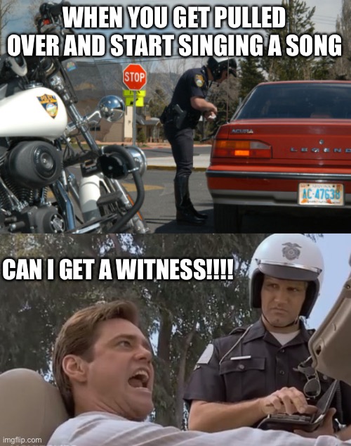 Song kind of tyrannical, yes yes this is | WHEN YOU GET PULLED OVER AND START SINGING A SONG; CAN I GET A WITNESS!!!! | image tagged in police pull over,liar liar pulled over | made w/ Imgflip meme maker