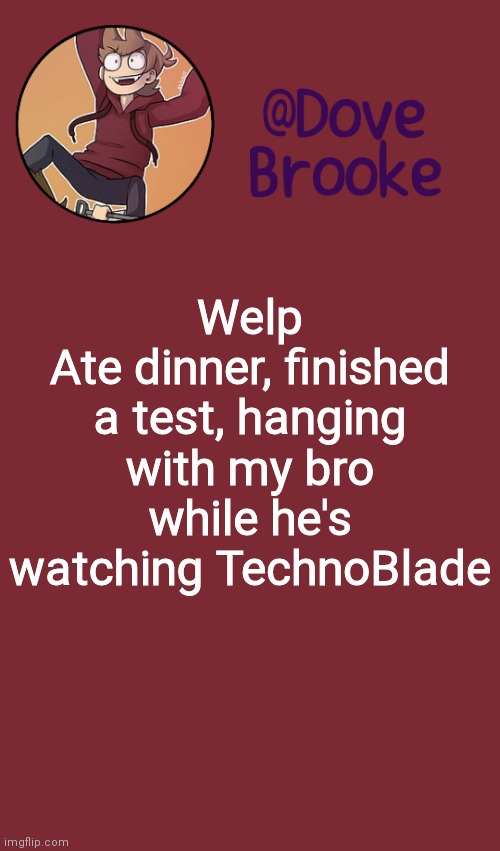 Dove's New Announcement Template | Welp
Ate dinner, finished a test, hanging with my bro while he's watching TechnoBlade | image tagged in dove's new announcement template | made w/ Imgflip meme maker