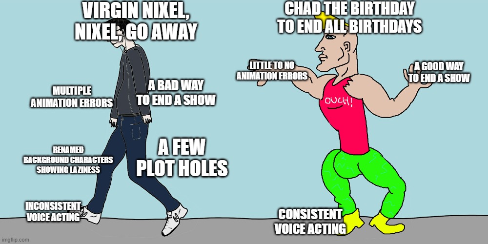 Virgin vs chad | VIRGIN NIXEL, NIXEL, GO AWAY; CHAD THE BIRTHDAY TO END ALL BIRTHDAYS; A GOOD WAY TO END A SHOW; LITTLE TO NO ANIMATION ERRORS; A BAD WAY TO END A SHOW; MULTIPLE ANIMATION ERRORS; RENAMED BACKGROUND CHARACTERS SHOWING LAZINESS; A FEW PLOT HOLES; INCONSISTENT VOICE ACTING; CONSISTENT VOICE ACTING | image tagged in virgin vs chad | made w/ Imgflip meme maker