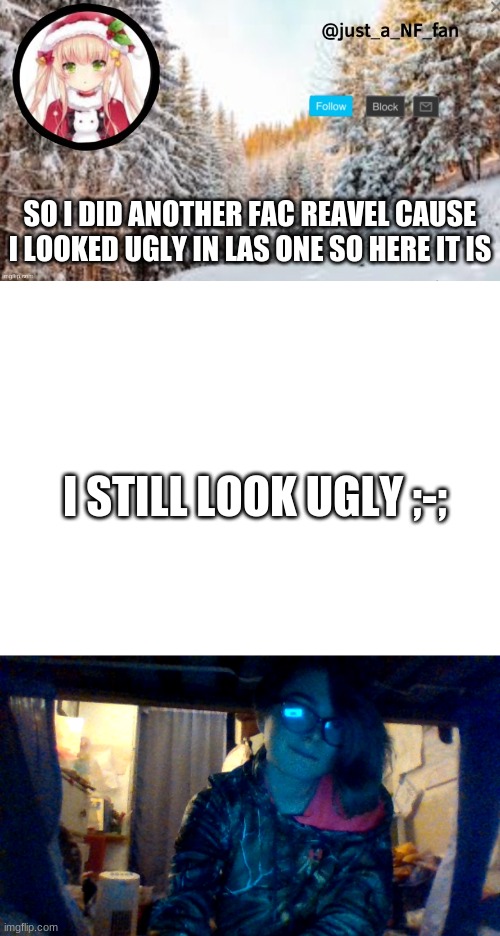 im soooo ugly | SO I DID ANOTHER FAC REAVEL CAUSE I LOOKED UGLY IN LAS ONE SO HERE IT IS; I STILL LOOK UGLY ;-; | image tagged in blank white template | made w/ Imgflip meme maker