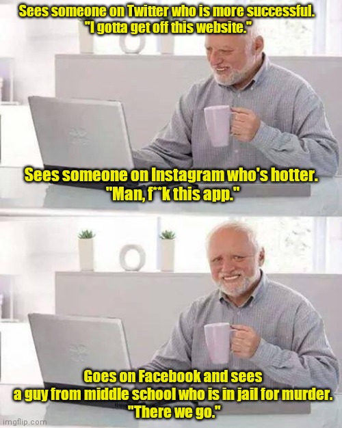 Welcome to the internet. | Sees someone on Twitter who is more successful. 
"I gotta get off this website."; Sees someone on Instagram who's hotter. 
"Man, f**k this app."; Goes on Facebook and sees  a guy from middle school who is in jail for murder. 
"There we go." | image tagged in memes,hide the pain harold,funny | made w/ Imgflip meme maker