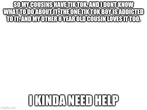 HELP ME IMGFLIP | SO MY COUSINS HAVE TIK TOK. AND I DONT KNOW WHAT TO DO ABOUT IT. THE ONE TIK TOK BOY IS ADDICTED TO IT, AND MY OTHER 8 YEAR OLD COUSIN LOVES IT TOO. I KINDA NEED HELP | image tagged in blank white template | made w/ Imgflip meme maker