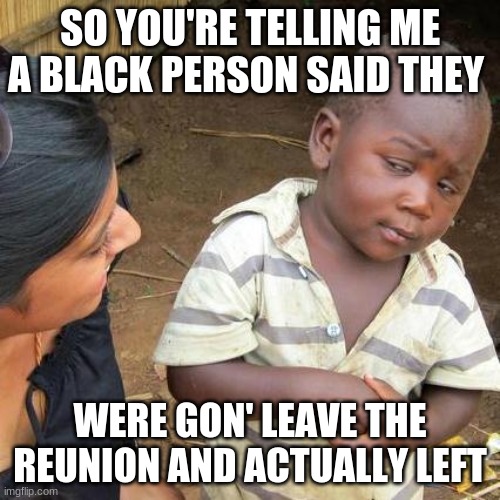 Third World Skeptical Kid | SO YOU'RE TELLING ME A BLACK PERSON SAID THEY; WERE GON' LEAVE THE REUNION AND ACTUALLY LEFT | image tagged in memes,third world skeptical kid | made w/ Imgflip meme maker