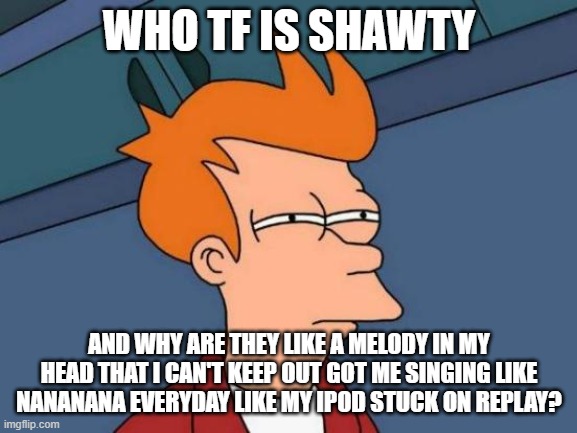 Futurama Fry | WHO TF IS SHAWTY; AND WHY ARE THEY LIKE A MELODY IN MY HEAD THAT I CAN'T KEEP OUT GOT ME SINGING LIKE NANANANA EVERYDAY LIKE MY IPOD STUCK ON REPLAY? | image tagged in memes,futurama fry | made w/ Imgflip meme maker