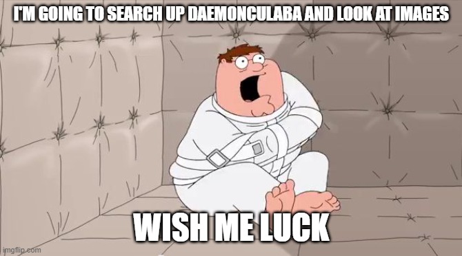 Insanity Peter | I'M GOING TO SEARCH UP DAEMONCULABA AND LOOK AT IMAGES; WISH ME LUCK | image tagged in insanity peter,warhammer 40k | made w/ Imgflip meme maker