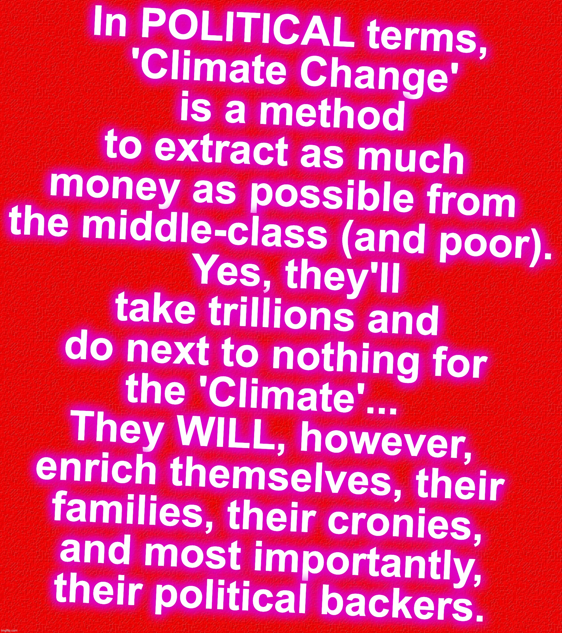 In POLITICAL terms,
 'Climate Change'
 is a method to extract as much money as possible from the middle-class (and poor).
   Yes, they'll take trillions and do next to nothing for the 'Climate'...  
They WILL, however, enrich themselves, their families, their cronies,
 and most importantly,
 their political backers. | image tagged in climate change,ripoff | made w/ Imgflip meme maker