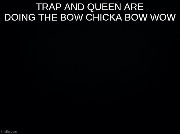 Black background | TRAP AND QUEEN ARE DOING THE BOW CHICKA BOW WOW | image tagged in black background | made w/ Imgflip meme maker