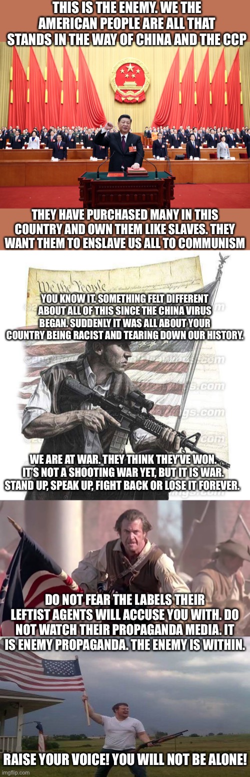 Something is wrong, this hasn’t felt right from the beginning. How did it go from a health crisis to a moral crisis encompassing | THIS IS THE ENEMY. WE THE AMERICAN PEOPLE ARE ALL THAT STANDS IN THE WAY OF CHINA AND THE CCP; THEY HAVE PURCHASED MANY IN THIS COUNTRY AND OWN THEM LIKE SLAVES. THEY WANT THEM TO ENSLAVE US ALL TO COMMUNISM; YOU KNOW IT. SOMETHING FELT DIFFERENT ABOUT ALL OF THIS SINCE THE CHINA VIRUS BEGAN. SUDDENLY IT WAS ALL ABOUT YOUR COUNTRY BEING RACIST AND TEARING DOWN OUR HISTORY. WE ARE AT WAR. THEY THINK THEY’VE WON. IT’S NOT A SHOOTING WAR YET, BUT IT IS WAR. STAND UP, SPEAK UP, FIGHT BACK OR LOSE IT FOREVER. DO NOT FEAR THE LABELS THEIR LEFTIST AGENTS WILL ACCUSE YOU WITH. DO NOT WATCH THEIR PROPAGANDA MEDIA. IT IS ENEMY PROPAGANDA. THE ENEMY IS WITHIN. RAISE YOUR VOICE! YOU WILL NOT BE ALONE! | image tagged in american patriot,the patriot,riotersnodistancing,china virus,traitors,democratic socialism | made w/ Imgflip meme maker