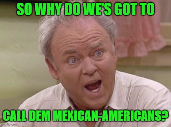 Archie Bunker | SO WHY DO WE'S GOT TO CALL DEM MEXICAN-AMERICANS? | image tagged in archie bunker | made w/ Imgflip meme maker