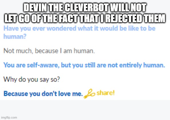 This cleverbot continuosly tries asking me out | DEVIN THE CLEVERBOT WILL NOT LET GO OF THE FACT THAT I REJECTED THEM | image tagged in cleverbot | made w/ Imgflip meme maker