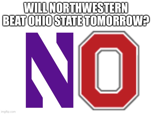 OSU gonna whoop ‘em lol | WILL NORTHWESTERN BEAT OHIO STATE TOMORROW? | image tagged in blank white template,memes,funny,sports,ohio state,no | made w/ Imgflip meme maker