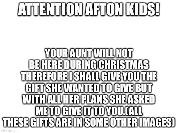 ATTENTION AFTON KIDS!!! | YOUR AUNT WILL NOT BE HERE DURING CHRISTMAS THEREFORE I SHALL GIVE YOU THE GIFT SHE WANTED TO GIVE BUT WITH ALL HER PLANS SHE ASKED ME TO GIVE IT TO YOU.(ALL THESE GIFTS ARE IN SOME OTHER IMAGES); ATTENTION AFTON KIDS! | image tagged in blank white template,fnaf | made w/ Imgflip meme maker