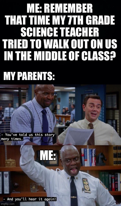 Many more times | ME: REMEMBER THAT TIME MY 7TH GRADE SCIENCE TEACHER TRIED TO WALK OUT ON US IN THE MIDDLE OF CLASS? MY PARENTS:; ME: | image tagged in and you ll hear it again,holt,terry,brooklyn nine nine,b99,brooklyn 99 | made w/ Imgflip meme maker